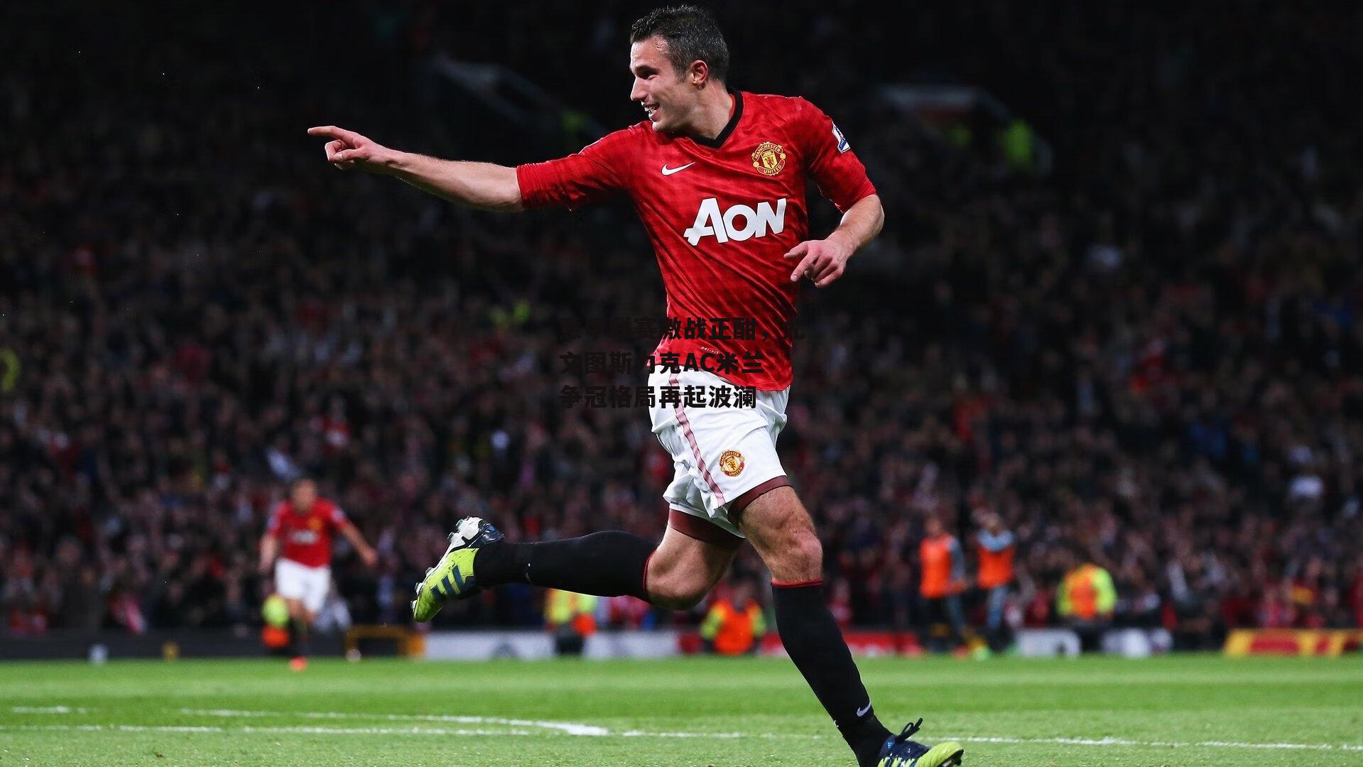 意甲联赛激战正酣，尤文图斯力克AC米兰 争冠格局再起波澜